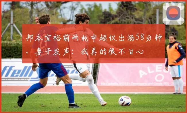 邦本宜裕前两轮中超仅出场58分钟，妻子发声：我真的很不甘心